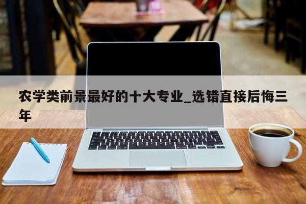 农学类前景最好的十大专业_选错直接后悔三年