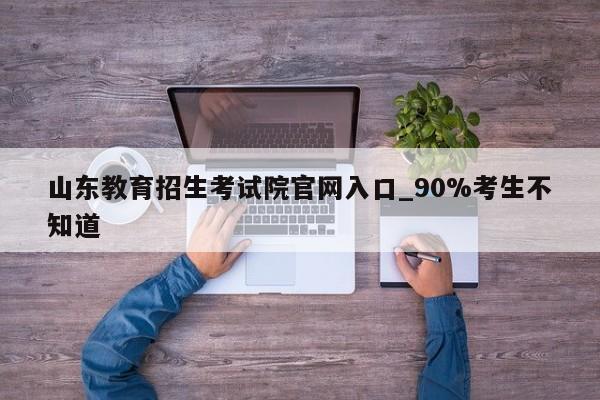 山东教育招生考试院官网入口_90%考生不知道