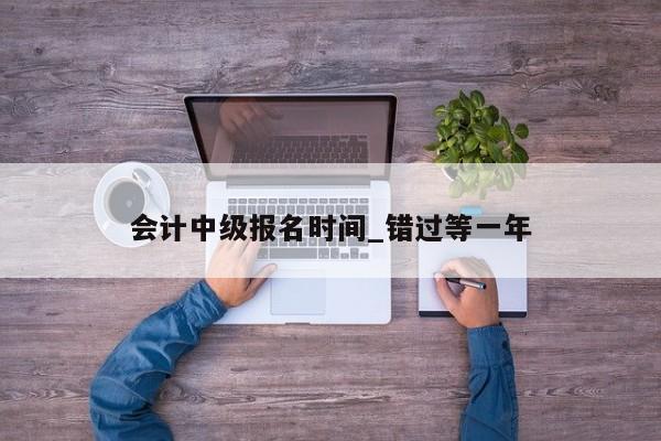 会计中级报名时间_错过等一年
