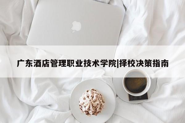 广东酒店管理职业技术学院|择校决策指南