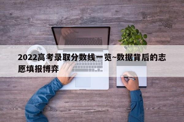 2022高考录取分数线一览~数据背后的志愿填报博弈