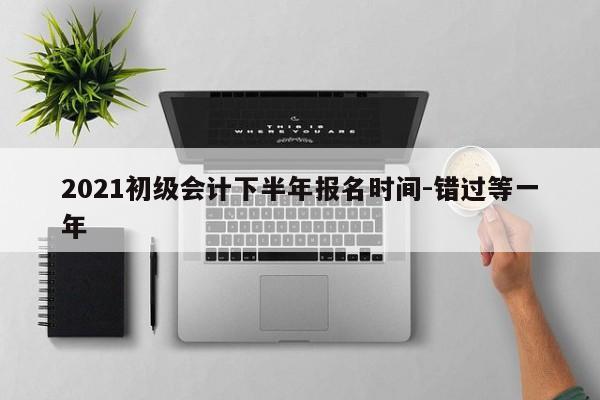 2021初级会计下半年报名时间-错过等一年