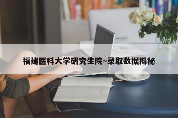 福建医科大学研究生院~录取数据揭秘
