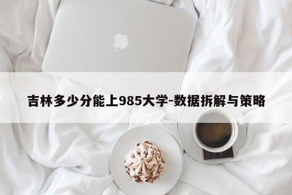 吉林多少分能上985大学-数据拆解与策略